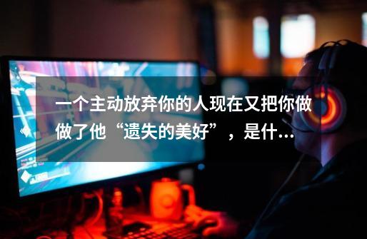 一个主动放弃你的人现在又把你做做了他“遗失的美好”，是什么意思呢-第1张-游戏信息-龙启网