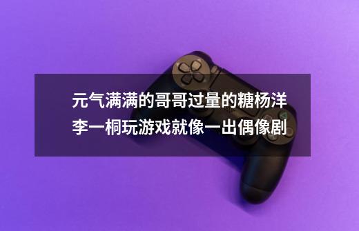 元气满满的哥哥过量的糖杨洋李一桐玩游戏就像一出偶像剧-第1张-游戏信息-龙启网