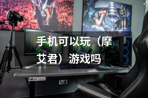手机可以玩（摩艾君）游戏吗-第1张-游戏信息-龙启网