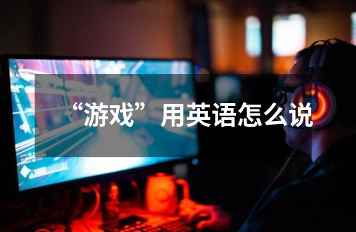 “游戏”用英语怎么说-第1张-游戏信息-龙启网