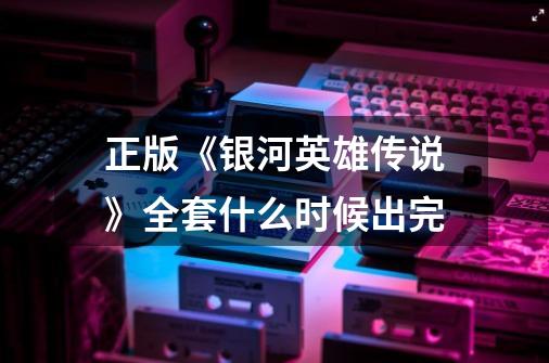 正版《银河英雄传说》全套什么时候出完-第1张-游戏信息-龙启网