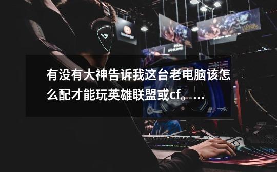 有没有大神告诉我这台老电脑该怎么配才能玩英雄联盟或cf。(在线等)。-第1张-游戏信息-龙启网