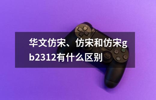 华文仿宋、仿宋和仿宋gb2312有什么区别-第1张-游戏信息-龙启网