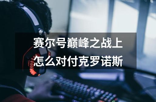 赛尔号巅峰之战上怎么对付克罗诺斯-第1张-游戏信息-龙启网