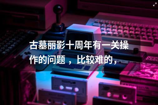 古墓丽影十周年有一关操作的问题 ,比较难的,...-第1张-游戏信息-龙启网