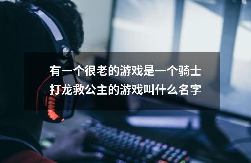 有一个很老的游戏是一个骑士打龙救公主的游戏叫什么名字-第1张-游戏信息-龙启网