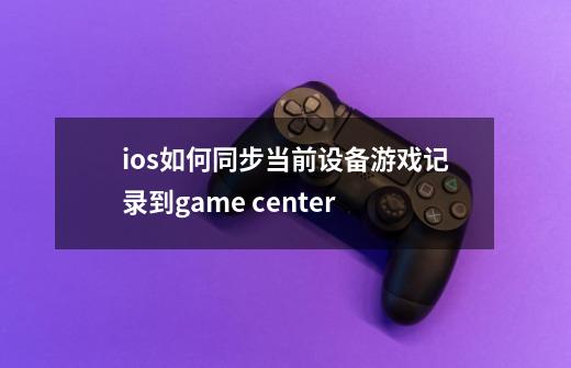 ios如何同步当前设备游戏记录到game center-第1张-游戏信息-龙启网