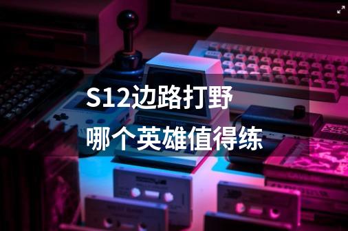 S12边路打野哪个英雄值得练-第1张-游戏信息-龙启网