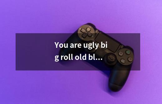 You are ugly big roll old black American meat make monkey!!! 什么意思-第1张-游戏信息-龙启网