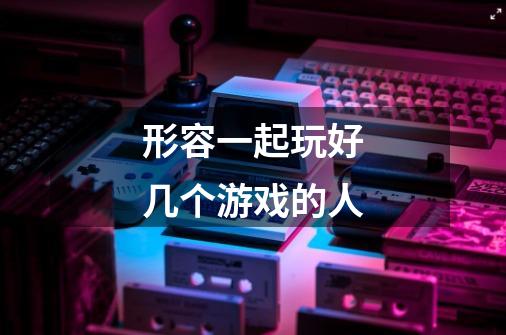 形容一起玩好几个游戏的人-第1张-游戏信息-龙启网