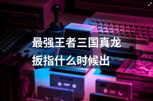 最强王者三国真龙扳指什么时候出-第1张-游戏信息-龙启网