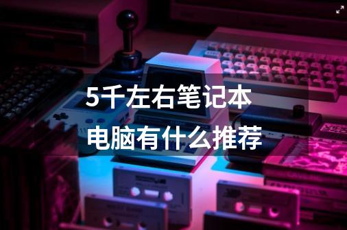 5千左右笔记本电脑有什么推荐-第1张-游戏信息-龙启网