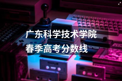 广东科学技术学院春季高考分数线-第1张-游戏信息-龙启网