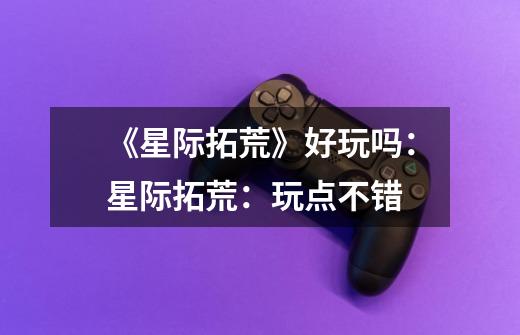《星际拓荒》好玩吗:星际拓荒:玩点不错-第1张-游戏信息-龙启网