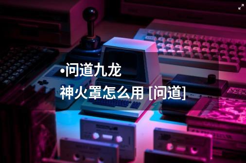 •问道九龙神火罩怎么用 [问道]-第1张-游戏信息-龙启网
