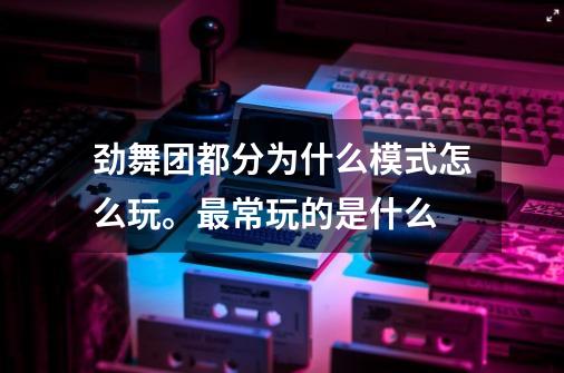 劲舞团都分为什么模式怎么玩。最常玩的是什么-第1张-游戏信息-龙启网