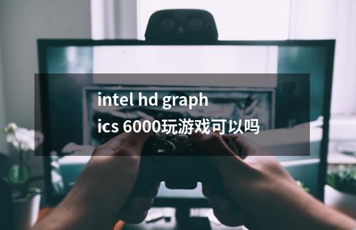 intel hd graphics 6000玩游戏可以吗-第1张-游戏信息-龙启网