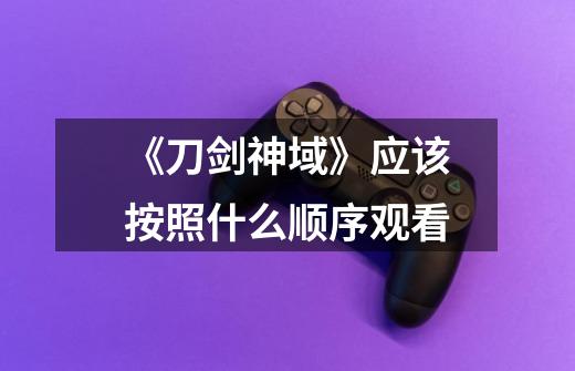 《刀剑神域》应该按照什么顺序观看-第1张-游戏信息-龙启网
