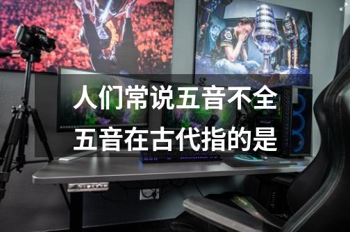 人们常说五音不全五音在古代指的是-第1张-游戏信息-龙启网