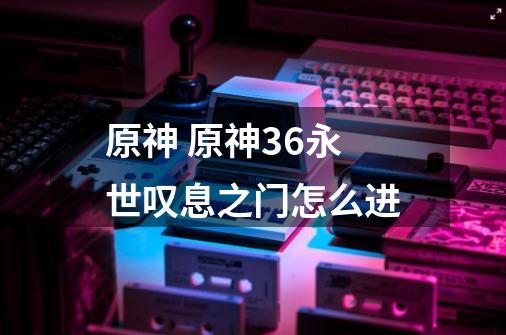 原神 原神3.6永世叹息之门怎么进-第1张-游戏信息-龙启网
