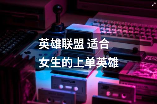 英雄联盟 适合女生的上单英雄-第1张-游戏信息-龙启网