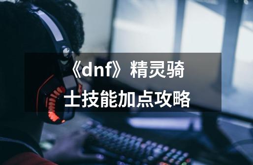 《dnf》精灵骑士技能加点攻略-第1张-游戏信息-龙启网