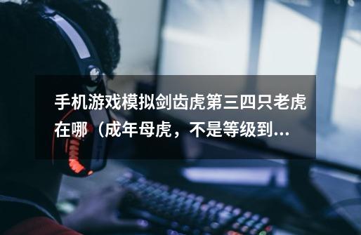 手机游戏模拟剑齿虎第三四只老虎在哪(成年母虎,不是等级到了可以开启的小老虎)有图最好。-第1张-游戏信息-龙启网