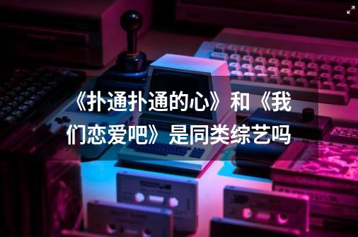 《扑通扑通的心》和《我们恋爱吧》是同类综艺吗-第1张-游戏信息-龙启网