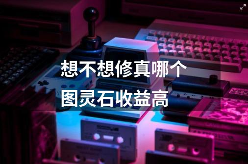 想不想修真哪个图灵石收益高-第1张-游戏信息-龙启网