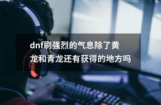 dnf刷强烈的气息除了黄龙和青龙还有获得的地方吗-第1张-游戏信息-龙启网