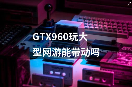GTX960玩大型网游能带动吗-第1张-游戏信息-龙启网