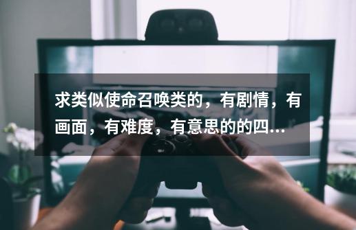 求类似使命召唤类的,有剧情,有画面,有难度,有意思的的四有单机游戏。荣誉和鬼泣、战地、虐杀就算了。-第1张-游戏信息-龙启网