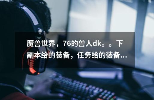 魔兽世界，76的兽人dk。。下副本给的装备，任务给的装备，排战场得荣誉点然后换得装备。-第1张-游戏信息-龙启网
