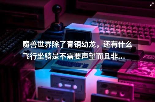 魔兽世界除了青铜幼龙,还有什么飞行坐骑是不需要声望而且非常好得或爆率非常高的-第1张-游戏信息-龙启网