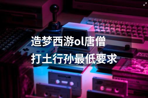 造梦西游ol唐僧打土行孙最低要求-第1张-游戏信息-龙启网