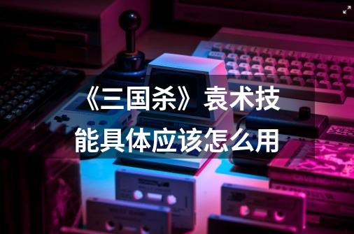 《三国杀》袁术技能具体应该怎么用-第1张-游戏信息-龙启网