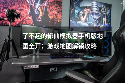 了不起的修仙模拟器手机版地图全开:游戏地图解锁攻略-第1张-游戏信息-龙启网