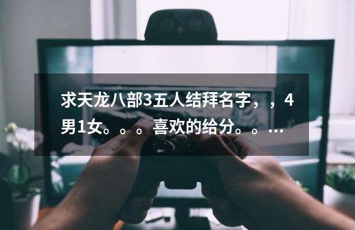 求天龙八部3五人结拜名字,,4男1女。。。喜欢的给分。。。灰常感谢(天山、天山、峨眉、逍遥、武当)-第1张-游戏信息-龙启网