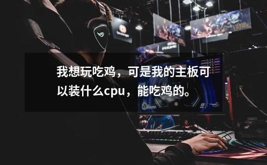我想玩吃鸡,可是我的主板可以装什么cpu,能吃鸡的。-第1张-游戏信息-龙启网