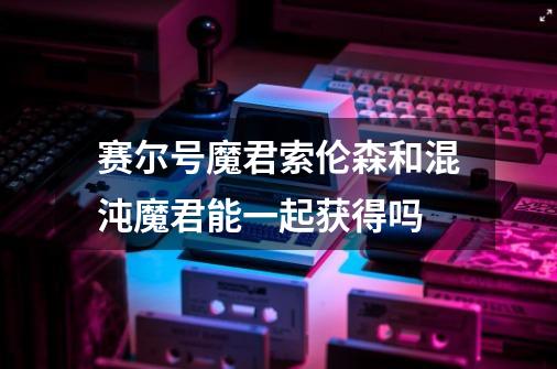 赛尔号魔君索伦森和混沌魔君能一起获得吗-第1张-游戏信息-龙启网