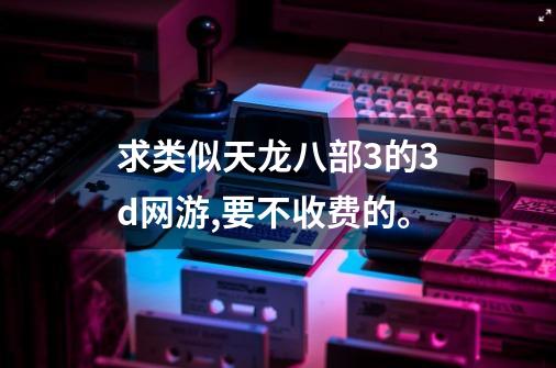 求类似天龙八部3的3d网游,要不收费的。-第1张-游戏信息-龙启网