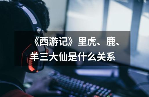 《西游记》里虎、鹿、羊三大仙是什么关系-第1张-游戏信息-龙启网