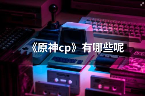 《原神cp》有哪些呢-第1张-游戏信息-龙启网