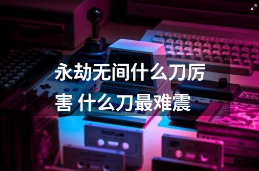 永劫无间什么刀厉害 什么刀最难震-第1张-游戏信息-龙启网