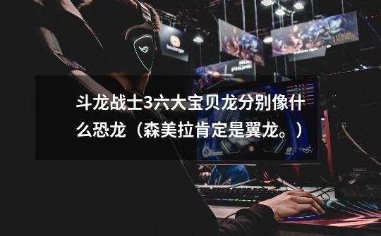 斗龙战士3六大宝贝龙分别像什么恐龙（森美拉肯定是翼龙。）-第1张-游戏信息-龙启网
