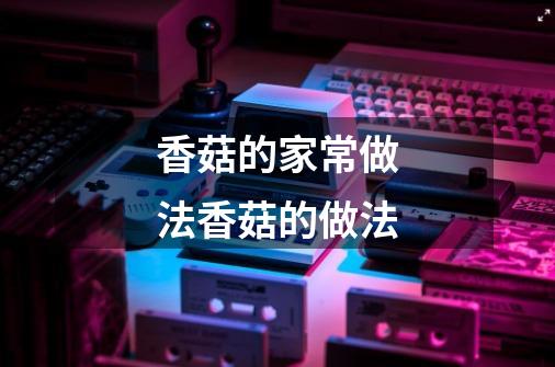 香菇的家常做法香菇的做法-第1张-游戏信息-龙启网