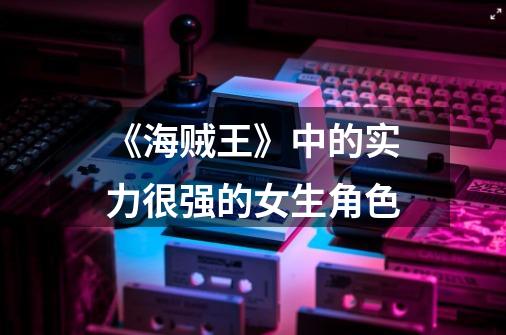 《海贼王》中的实力很强的女生角色-第1张-游戏信息-龙启网