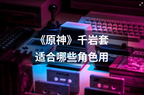 《原神》千岩套适合哪些角色用-第1张-游戏信息-龙启网
