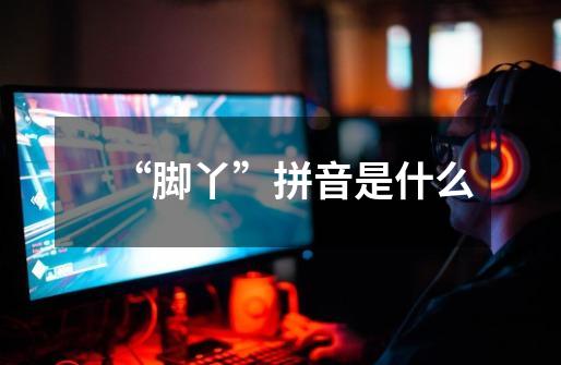 “脚丫”拼音是什么-第1张-游戏信息-龙启网