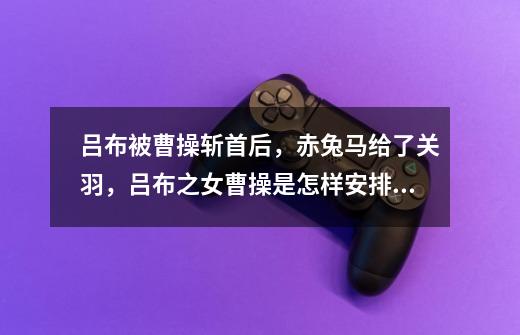 吕布被曹操斩首后,赤兔马给了关羽,吕布之女曹操是怎样安排的-第1张-游戏信息-龙启网